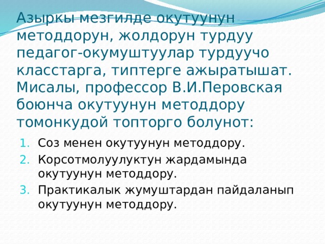 Азыркы мезгилде окутуунун методдорун, жолдорун турдуу педагог-окумуштуулар турдуучо класстарга, типтерге ажыратышат. Мисалы, профессор В.И.Перовская боюнча окутуунун методдору томонкудой топторго болунот: Соз менен окутуунун методдору. Корсотмолуулуктун жардамында окутуунун методдору. Практикалык жумуштардан пайдаланып окутуунун методдору. 