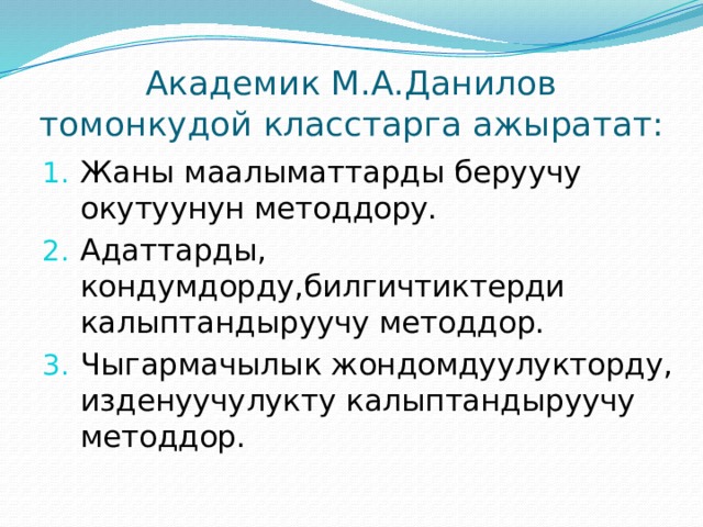 Академик М.А.Данилов томонкудой класстарга ажыратат: Жаны маалыматтарды беруучу окутуунун методдору. Адаттарды, кондумдорду,билгичтиктерди калыптандыруучу методдор. Чыгармачылык жондомдуулукторду, изденуучулукту калыптандыруучу методдор. 
