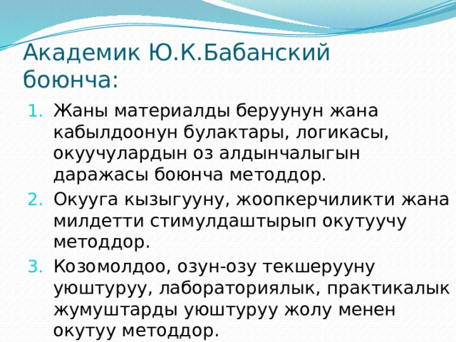 Академик Ю.К.Бабанский боюнча: Жаны материалды беруунун жана кабылдоонун булактары, логикасы, окуучулардын оз алдынчалыгын даражасы боюнча методдор. Окууга кызыгууну, жоопкерчиликти жана милдетти стимулдаштырып окутуучу методдор. Козомолдоо, озун-озу текшерууну уюштуруу, лабораториялык, практикалык жумуштарды уюштуруу жолу менен окутуу методдор. 