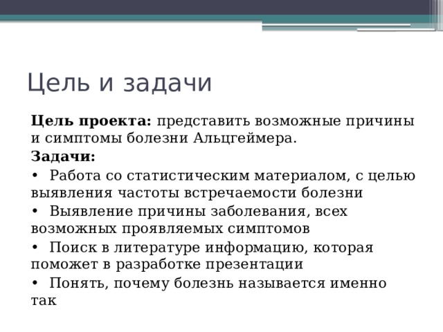 Цель и задачи Цель проекта: представить возможные причины и симптомы болезни Альцгеймера. Задачи: •  Работа со статистическим материалом, с целью выявления частоты встречаемости болезни •  Выявление причины заболевания, всех возможных проявляемых симптомов •  Поиск в литературе информацию, которая поможет в разработке презентации •  Понять, почему болезнь называется именно так 