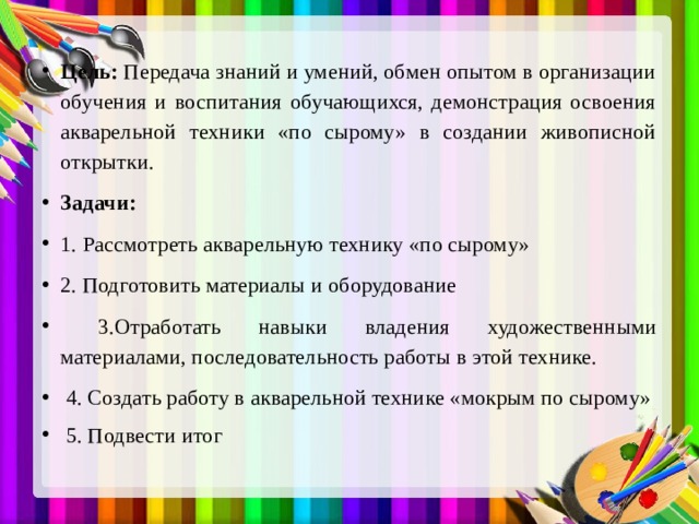 Цель: Передача знаний и умений, обмен опытом в организации обучения и воспитания обучающихся, демонстрация освоения акварельной техники «по сырому» в создании живописной открытки. Задачи: 1. Рассмотреть акварельную технику «по сырому» 2. Подготовить материалы и оборудование  3.Отработать навыки владения художественными материалами, последовательность работы в этой технике.  4. Создать работу в акварельной технике «мокрым по сырому»  5. Подвести итог 