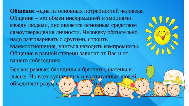 Общение - одна из основных потребностей человека. Общение – это обмен информацией и эмоциями между людьми, оно является основным средством самоутверждения личности. Человеку обязательно надо разговаривать с другими, строить взаимоотношения, учиться находить компромиссы. Общение в равной степени зависит от Вас и от вашего собеседника. Все мы разные: блондины и брюнеты, шатены и лысые. Но всех культурных и воспитанных людей объединяет разум и умение общаться. 