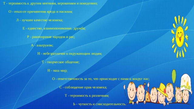 Т - терпимость к другим мнениям, верованиям и поведению;   О - отказ от причинения вреда и насилия;  Л - лучшее качество человека;  Е - единство, взаимопонимание, дружба;  Р - равноправие народов и рас;  А - альтруизм;  Н - небезразличие к окружающим людям;  Т - творческое общение;  Н - наш мир;  О - ответственность за то, что происходит с нами и вокруг нас;  С - соблюдение прав человека;  Т - терпимость к различиям;  Ь - чуткость и снисходительность. 
