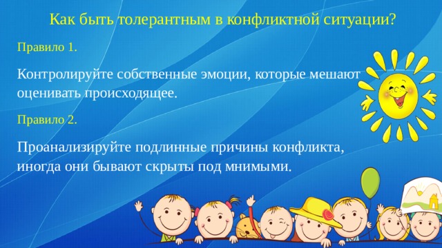Как быть толерантным в конфликтной ситуации?   Правило 1. Контролируйте собственные эмоции, которые мешают оценивать происходящее. Правило 2. Проанализируйте подлинные причины конфликта, иногда они бывают скрыты под мнимыми. 