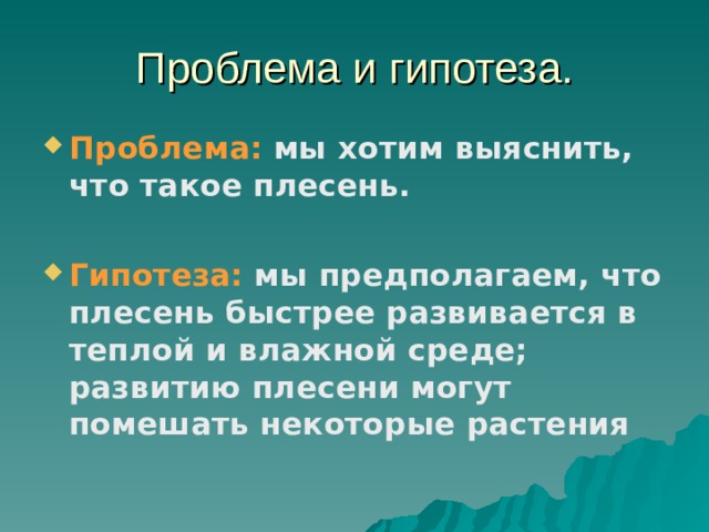 Проблема и гипотеза. Проблема: мы хотим выяснить, что такое плесень.  Гипотеза:  мы предполагаем, что плесень быстрее развивается в теплой и влажной среде; развитию плесени могут помешать некоторые растения  