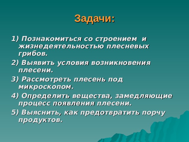 Задачи: 1) Познакомиться со строением и жизнедеятельностью плесневых грибов. 2) Выявить условия возникновения плесени. 3) Рассмотреть плесень под микроскопом. 4) Определить вещества, замедляющие процесс появления плесени. 5) Выяснить, как предотвратить порчу продуктов.  