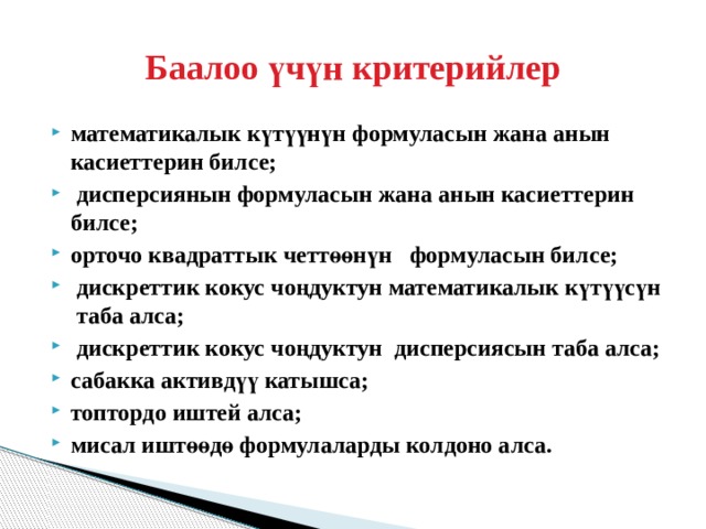 Баалоо үчүн критерийлер математикалык күтүүнүн формуласын жана анын касиеттерин билсе;  дисперсиянын формуласын жана анын касиеттерин билсе; орточо квадраттык четтөөнүн формуласын билсе;  дискреттик кокус чоңдуктун математикалык күтүүсүн таба алса;  дискреттик кокус чоңдуктун дисперсиясын таба алса; сабакка активдүү катышса; топтордо иштей алса; мисал иштөөдө формулаларды колдоно алса. 