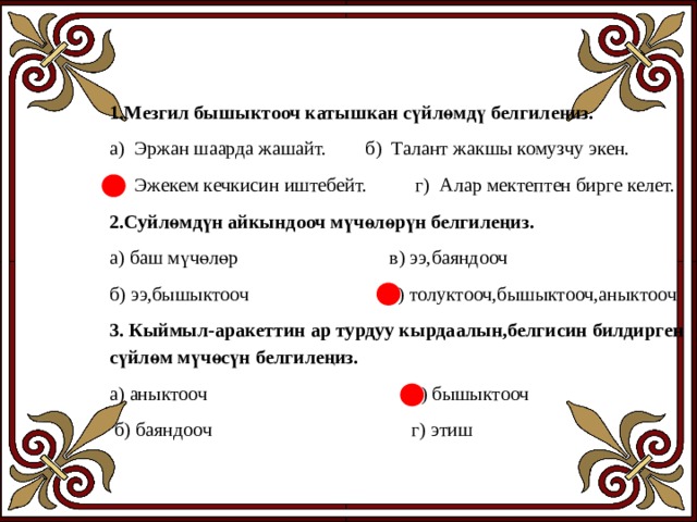 1.Мезгил бышыктооч катышкан сүйлөмдү белгилеңиз. а) Эржан шаарда жашайт. б) Талант жакшы комузчу экен. в) Эжекем кечкисин иштебейт. г) Алар мектептен бирге келет. 2.Суйлөмдүн айкындооч мүчөлөрүн белгилеңиз. а) баш мүчөлөр в) ээ,баяндооч б) ээ,бышыктооч г) толуктооч,бышыктооч,аныктооч 3. Кыймыл-аракеттин ар турдуу кырдаалын,белгисин билдирген сүйлөм мүчөсүн белгилеңиз. а) аныктооч в) бышыктооч  б) баяндооч г) этиш   