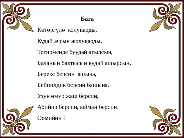 Бата Көтөргүлө колуңарды, Кудай ачсын жолуңарды. Тегирменде буудай агылсын, Баланын бактысын кудай ашырсын. Береке берсин ашына, Бейпилдик берсин башына. Узун өмүр жаш берсин, Абийир берсин, ыйман берсин. Оомийин ! 