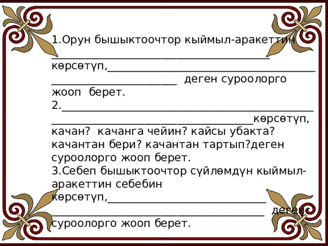 1.Орун бышыктоочтор кыймыл-аракеттин ________________________________________ көрсөтүп,_____________________________________________________________ деген суроолорго жооп берет. 2.___________________________________________________________________________________көрсөтүп, качан? качанга чейин? кайсы убакта? качантан бери? качантан тартып?деген суроолорго жооп берет. 3.Себеп бышыктоочтор сүйлөмдүн кыймыл- аракеттин себебин көрсөтүп,_____________________________ _______________________________________ деген суроолорго жооп берет. 