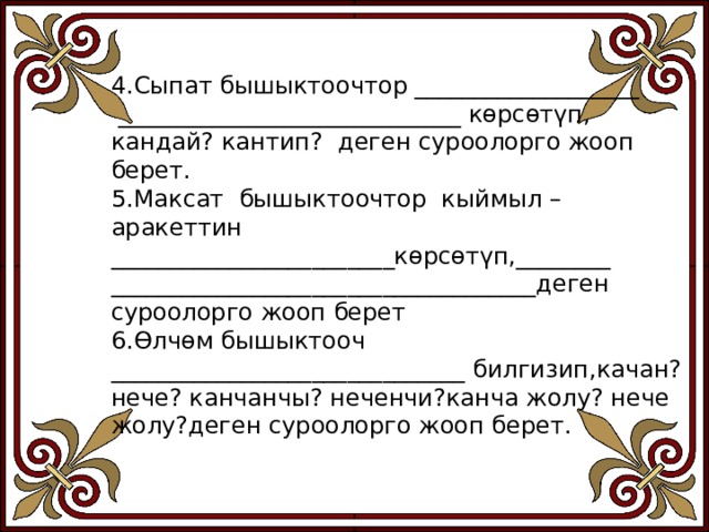 4.Сыпат бышыктоочтор ___________________  _____________________________ көрсөтүп, кандай? кантип? деген суроолорго жооп берет. 5.Максат бышыктоочтор кыймыл –аракеттин ________________________көрсөтүп,________ ____________________________________деген суроолорго жооп берет 6.Өлчөм бышыктооч ______________________________ билгизип,качан? нече? канчанчы? неченчи?канча жолу? нече жолу?деген суроолорго жооп берет. 