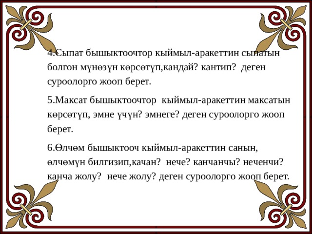 4.Сыпат бышыктоочтор кыймыл-аракеттин сыпатын болгон мүнөзүн көрсөтүп,кандай? кантип? деген суроолорго жооп берет. 5.Максат бышыктоочтор кыймыл-аракеттин максатын көрсөтүп, эмне үчүн? эмнеге? деген суроолорго жооп берет. 6.Өлчөм бышыктооч кыймыл-аракеттин санын, өлчөмүн билгизип,качан? нече? канчанчы? неченчи? канча жолу? нече жолу? деген суроолорго жооп берет. 