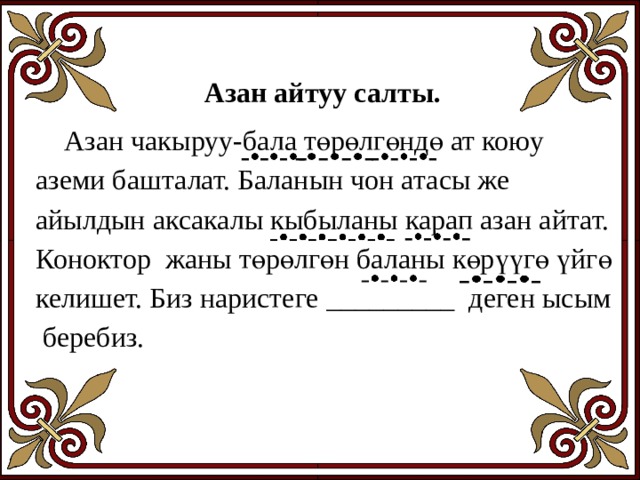 Азан айтуу салты.  Азан чакыруу-бала төрөлгөндө ат коюу аземи башталат. Баланын чон атасы же айылдын аксакалы кыбыланы карап азан айтат. Коноктор жаны төрөлгөн баланы көрүүгө үйгө келишет. Биз наристеге _________ деген ысым беребиз. 