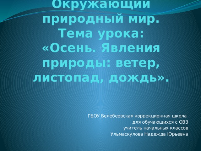 Окружающий природный мир.  Тема урока:  «Осень. Явления природы: ветер, листопад, дождь». ГБОУ Белебеевская коррекционная школа для обучающихся с ОВЗ учитель начальных классов Ульмаскулова Надежда Юрьевна 