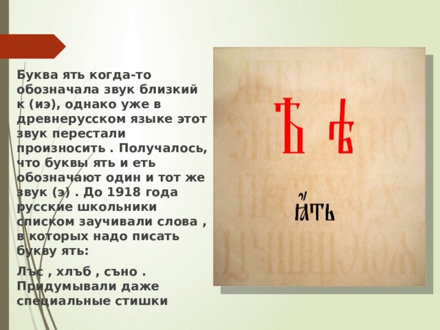 Буква ять когда-то обозначала звук близкий к (иэ), однако уже в древнерусском языке этот звук перестали произносить . Получалось, что буквы ять и еть обозначают один и тот же звук (э) . До 1918 года русские школьники списком заучивали слова , в которых надо писать букву ять: Лъс , хлъб , съно . Придумывали даже специальные стишки 