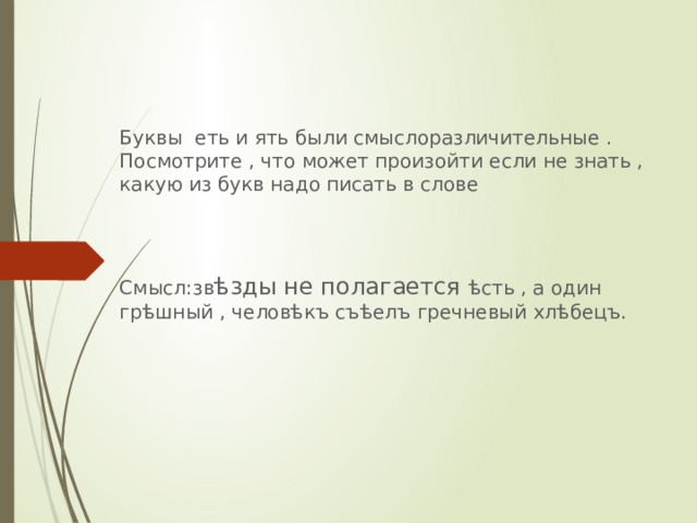    Буквы еть и ять были смыслоразличительные . Посмотрите , что может произойти если не знать , какую из букв надо писать в слове Смысл:зв ѣзды не полагается ѣсть , а один грѣшный , человѣкъ съѣелъ гречневый хлѣбецъ. 