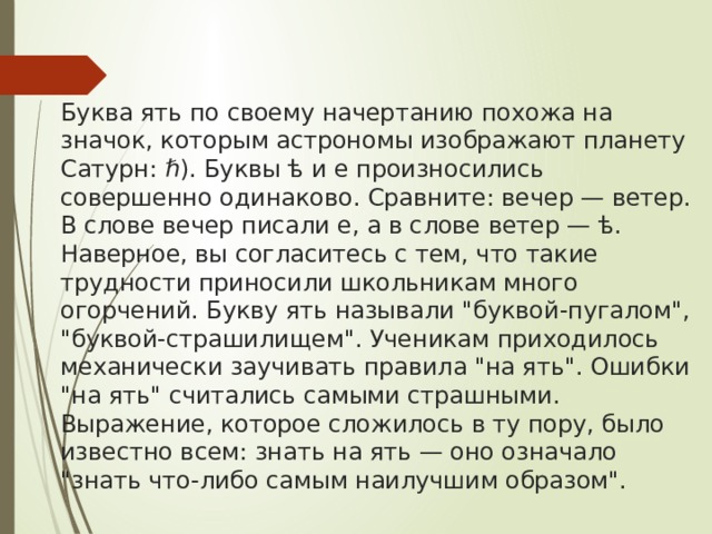 Буква ять по своему начертанию похожа на значок, которым астрономы изображают планету Сатурн: ℏ). Буквы ѣ и е произносились совершенно одинаково. Сравните: вечер — ветер. В слове вечер писали е, а в слове ветер — ѣ. Наверное, вы согласитесь с тем, что такие трудности приносили школьникам много огорчений. Букву ять называли 