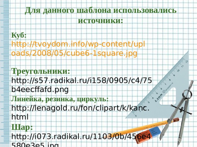 Для данного шаблона использовались источники: Куб:  http://tvoydom.info/wp-content/uploads/2008/05/cube6-1square.jpg  Треугольники: http://s57.radikal.ru/i158/0905/c4/75b4eecffafd.png Линейка, резинка, циркуль: http://lenagold.ru/fon/clipart/k/kanc.html Шар:  http://i073.radikal.ru/1103/0b/456e4580e3e5.jpg Название сайта:  http://pedsovet.su/ 