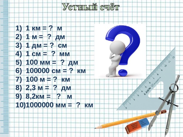 1) 1 км = ? м 2) 1 м = ? дм 3) 1 дм = ? см 4) 1 см = ? мм 5) 100 мм = ? дм 6) 100000 см = ? км 7) 100 м = ? км 8) 2,3 м = ? дм 9) 8,2км = ? м 10)1000000 мм = ? км  