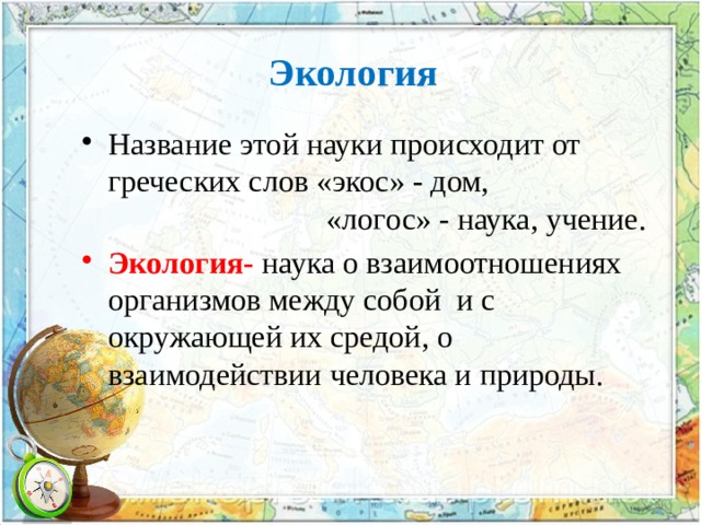 Экология Название этой науки происходит от греческих слов «экос» - дом,  «логос» - наука, учение. Экология- наука о взаимоотношениях организмов между собой и с окружающей их средой, о взаимодействии человека и природы. 