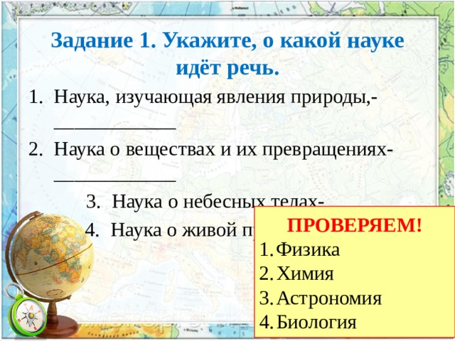 Задание 1. Укажите, о какой науке идёт речь. Наука, изучающая явления природы,- ____________ Наука о веществах и их превращениях- ____________ Наука о небесных телах- __________ Наука о живой природе- __________ ПРОВЕРЯЕМ! Физика Химия Астрономия Биология 