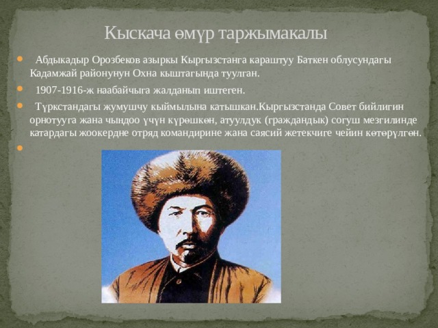 Кыскача өмүр таржымакалы  Абдыкадыр Орозбеков азыркы Кыргызстанга караштуу Баткен облусундагы Кадамжай районунун Охна кыштагында туулган.  1907-1916-ж наабайчыга жалданып иштеген.  Түркстандагы жумушчу кыймылына катышкан.Кыргызстанда Совет бийлигин орнотууга жана чыңдоо үчүн күрөшкөн, атуулдук (граждандык) согуш мезгилинде катардагы жоокердне отряд командирине жана саясий жетекчиге чейин көтөрүлгөн. 