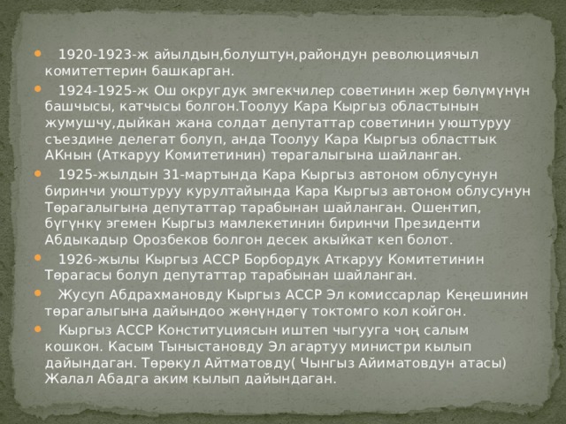  1920-1923-ж айылдын,болуштун,райондун революциячыл комитеттерин башкарган.  1924-1925-ж Ош округдук эмгекчилер советинин жер бөлүмүнүн башчысы, катчысы болгон.Тоолуу Кара Кыргыз областынын жумушчу,дыйкан жана солдат депутаттар советинин уюштуруу съездине делегат болуп, анда Тоолуу Кара Кыргыз областтык АКнын (Аткаруу Комитетинин) төрагалыгына шайланган.  1925-жылдын 31-мартында Кара Кыргыз автоном облусунун биринчи уюштуруу курултайында Кара Кыргыз автоном облусунун Төрагалыгына депутаттар тарабынан шайланган. Ошентип, бүгүнкү эгемен Кыргыз мамлекетинин биринчи Президенти Абдыкадыр Орозбеков болгон десек акыйкат кеп болот.  1926-жылы Кыргыз АССР Борбордук Аткаруу Комитетинин Төрагасы болуп депутаттар тарабынан шайланган.  Жусуп Абдрахмановду Кыргыз АССР Эл комиссарлар Кеңешинин төрагалыгына дайындоо жөнүндөгү токтомго кол койгон.  Кыргыз АССР Конституциясын иштеп чыгууга чоң салым кошкон. Касым Тыныстановду Эл агартуу министри кылып дайындаган. Төрөкул Айтматовду( Чынгыз Айиматовдун атасы) Жалал Абадга аким кылып дайындаган. 