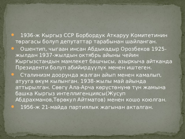  1936-ж Кыргыз ССР Борбордук Аткаруу Комитетинин төрагасы болуп депутаттар тарабынан шайланган.  Ошентип, чыгаан инсан Абдыкадыр Орозбеков 1925-жылдан 1937-жылдын октябрь айыны чейин Кыргызстандын мамлекет башчысы, азыркыча айтканда Президенти болуп абийирдүүлүк менен иштеген.  Сталинизм доорунда жалган айып менен камалып, атууга өкүм кылынган. 1938-жылы май айында аттырылган. Сөөгү Ала-Арча көрүстөнүнө түн жамына башка Кыргыз интеллигенциясы(Жусуп Абдрахманов,Төрөкул Айтматов) менен кошо коюлган.  1956-ж 21-майда партиялык жагынан акталган. 