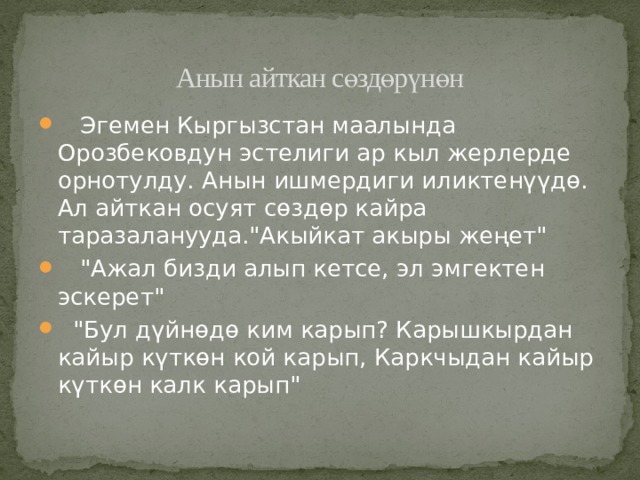 Анын айткан сөздөрүнөн  Эгемен Кыргызстан маалында Орозбековдун эстелиги ар кыл жерлерде орнотулду. Анын ишмердиги иликтенүүдө. Ал айткан осуят сөздөр кайра таразаланууда.
