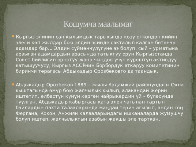 Кошумча маалымат Кыргыз элинин сан кылымдык тарыхында көзү өткөндөн кийин элеси көп жылдар бою элдин эсинде сакталып калган бөтөнчө адамдар бар... Элдин сүймөнчулүгүнө ээ болуп, сый – урматына арзыган адамдардын арасында татыктуу орун Кыргызстанда Совет бийлигин орнотуу жана чыңдоо үчүн күрөштүн активдүү катышуучусу, Кыргыз АССРнин Борбордук аткаруу комитетинин биринчи төрагасы Абдыкадыр Орозбековго да таандык. Абдыкадыр Орозбеков 1889 – жылы Кадамжай районундагы Охна кыштагында өмүр бою жалчылык кылып, алакандай жерин иштетип, өлбөстүн күнүн көргөн чайрыкердин үй – бүлөсүндө туулган. Абдыкадыр кабыргасы ката элек чагынан тартып байлардын пахта талааларында маңдай терин агызып, андан соң Фергана, Кокон, Анжиян калааларындагы ишканаларда жумушчу болуп иштеп, жалчылыктын азабын жакшы эле тарткан. 
