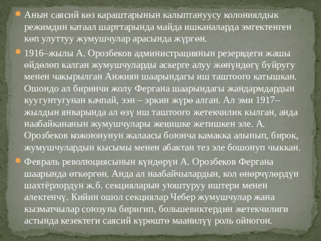 Анын саясий көз караштарынын калыптануусу колониялдык режимдин катаал шарттарында майда ишканаларда эмгектенген көп улуттуу жумушчулар арасында жүргөн. 1916–жылы А. Орозбеков администрациянын резервдеги жашы өйдөлөп калган жумушчуларды аскерге алуу жөнүндөгү буйругу менен чакырылган Анжиян шаарындагы иш таштоого катышкан. Ошондо ал биринчи жолу Фергана шаарындагы жандармдардын куугунтугунан качпай, ээн – эркин жүрө алган. Ал эми 1917–жылдын январында ал өзү иш таштоого жетекчилик кылган, анда наабайкананын жумушчулары жеңишке жетишкен эле. А. Орозбеков кожоюнунун жалаасы боюнча камакка алынып, бирок, жумушчулардын кысымы менен абактан тез эле бошонуп чыккан. Февраль революциясынын күндөрүн А. Орозбеков Фергана шаарында өткөргөн. Анда ал наабайчылардын, кол өнөрчүлөрдүн шахтёрлордун ж.б. секцияларын уюштуруу иштери менен алектенчү. Кийин ошол секциялар Чебер жумушчулар жана кызматчылар союзуна биригип, большевиктердин жетекчилиги астында кезектеги саясий күрөштө маанилүү роль ойногон. 