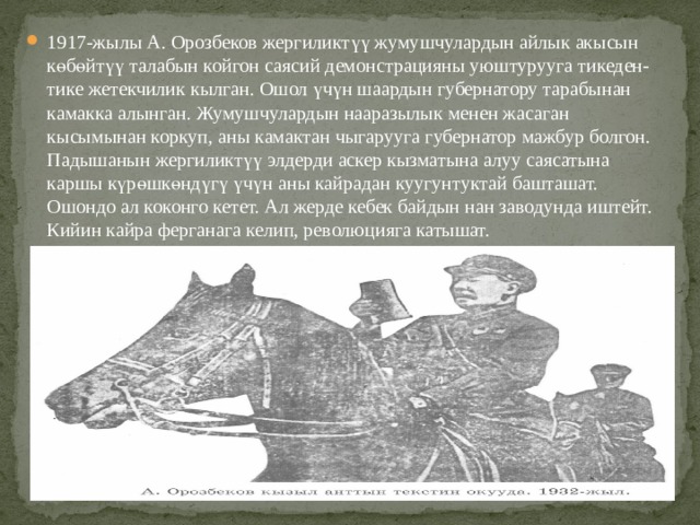 1917-жылы А. Орозбеков жергиликтүү жумушчулардын айлык акысын көбөйтүү талабын койгон саясий демонстрацияны уюштурууга тикеден-тике жетекчилик кылган. Ошол үчүн шаардын губернатору тарабынан камакка алынган. Жумушчулардын нааразылык менен жасаган кысымынан коркуп, аны камактан чыгарууга губернатор мажбур болгон. Падышанын жергиликтүү элдерди аскер кызматына алуу саясатына каршы күрөшкөндүгү үчүн аны кайрадан куугунтуктай башташат. Ошондо ал коконго кетет. Ал жерде кебек байдын нан заводунда иштейт. Кийин кайра ферганага келип, революцияга катышат. 