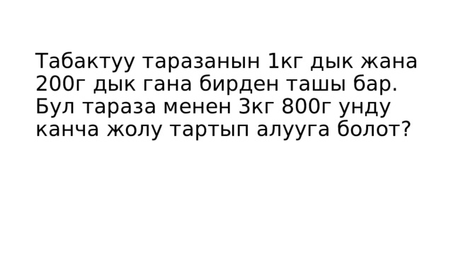 Табактуу таразанын 1кг дык жана 200г дык гана бирден ташы бар. Бул тараза менен 3кг 800г унду канча жолу тартып алууга болот?   