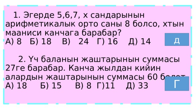  1. Эгерде 5,6,7, х сандарынын арифметикалык орто саны 8 болсо, хтын мааниси канчага барабар?  А) 8 Б) 18 В) 24 Г) 16 Д) 14   2. Үч баланын жаштарынын суммасы 27ге барабар. Канча жылдан кийин алардын жаштарынын суммасы 60 болот.  А) 18 Б) 15 В) 8 Г)11 Д) 33   д Г 