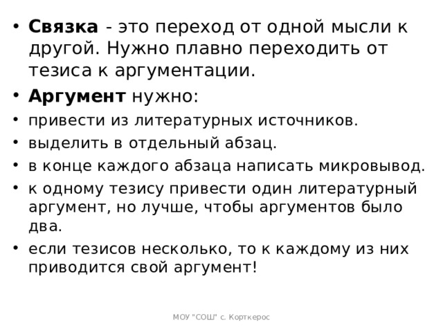 Связка  - это переход от одной мысли к другой. Нужно плавно переходить от тезиса к аргументации. Аргумент  нужно: привести из литературных источников. выделить в отдельный абзац. в конце каждого абзаца написать микровывод. к одному тезису привести один литературный аргумент, но лучше, чтобы аргументов было два. если тезисов несколько, то к каждому из них приводится свой аргумент!   МОУ 