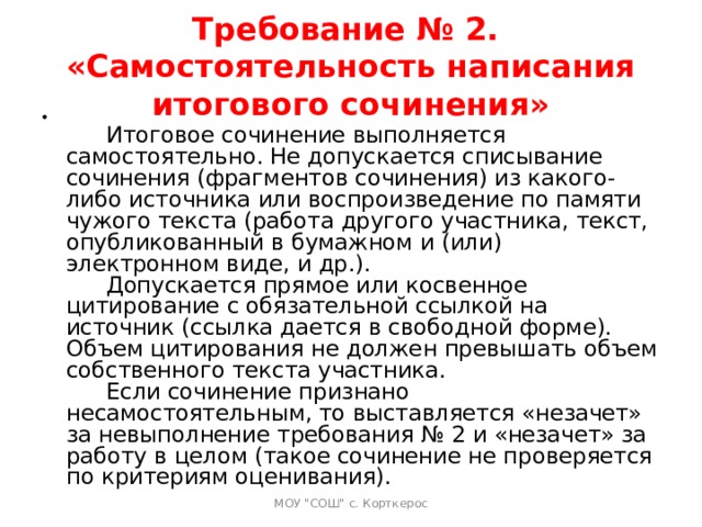 Требование № 2.  «Самостоятельность написания итогового сочинения»   Итоговое сочинение выполняется самостоятельно. Не допускается списывание сочинения (фрагментов сочинения) из какого-либо источника или воспроизведение по памяти чужого текста (работа другого участника, текст, опубликованный в бумажном и (или) электронном виде, и др.).   Допускается прямое или косвенное цитирование с обязательной ссылкой на источник (ссылка дается в свободной форме). Объем цитирования не должен превышать объем собственного текста участника.   Если сочинение признано несамостоятельным, то выставляется «незачет» за невыполнение требования № 2 и «незачет» за работу в целом (такое сочинение не проверяется по критериям оценивания).   МОУ 