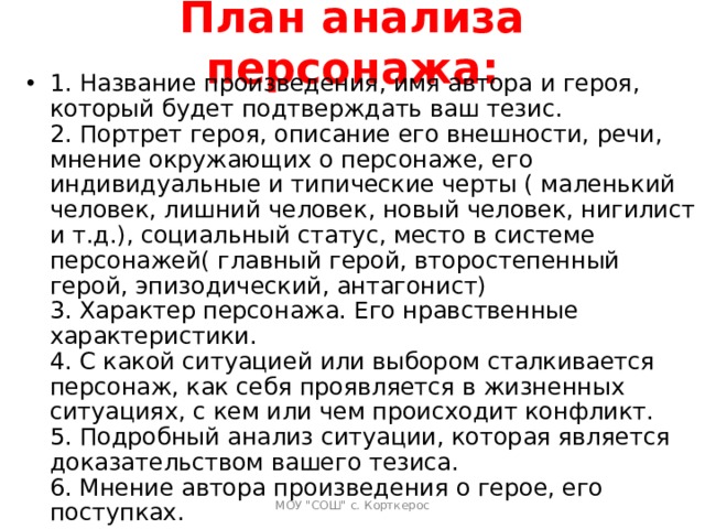 План анализа персонажа: 1. Название произведения, имя автора и героя, который будет подтверждать ваш тезис.  2. Портрет героя, описание его внешности, речи, мнение окружающих о персонаже, его индивидуальные и типические черты ( маленький человек, лишний человек, новый человек, нигилист и т.д.), социальный статус, место в системе персонажей( главный герой, второстепенный герой, эпизодический, антагонист)  3. Характер персонажа. Его нравственные характеристики.  4. С какой ситуацией или выбором сталкивается персонаж, как себя проявляется в жизненных ситуациях, с кем или чем происходит конфликт.  5. Подробный анализ ситуации, которая является доказательством вашего тезиса.  6. Мнение автора произведения о герое, его поступках.   МОУ 