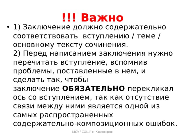 !!! Важно 1) Заключение должно содержательно соответствовать  вступлению / теме / основному тексту сочинения.  2) Перед написанием заключения нужно перечитать вступление, вспомнив проблемы, поставленные в нем, и сделать так, чтобы заключение  ОБЯЗАТЕЛЬНО  перекликалось со вступлением, так как отсутствие связи между ними является одной из самых распространенных содержательно-композиционных ошибок.   МОУ 