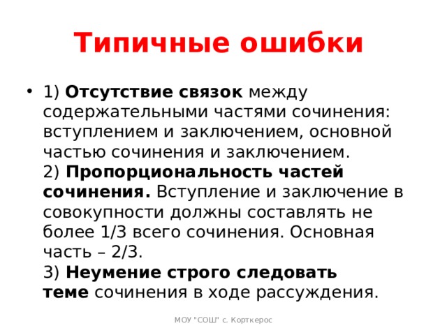 Типичные ошибки 1)  Отсутствие связок  между содержательными частями сочинения: вступлением и заключением, основной частью сочинения и заключением.  2)  Пропорциональность частей сочинения.  Вступление и заключение в совокупности должны составлять не более 1/3 всего сочинения. Основная часть – 2/3.  3)  Неумение строго следовать теме  сочинения в ходе рассуждения.   МОУ 