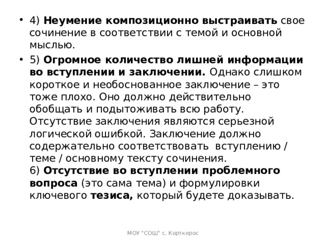 4)  Неумение композиционно выстраивать  свое сочинение в соответствии с темой и основной мыслью. 5)  Огромное количество лишней информации во вступлении и заключении.  Однако слишком короткое и необоснованное заключение – это тоже плохо. Оно должно действительно обобщать и подытоживать всю работу. Отсутствие заключения являются серьезной логической ошибкой. Заключение должно содержательно соответствовать  вступлению / теме / основному тексту сочинения.  6)  Отсутствие во вступлении проблемного вопроса  (это сама тема) и формулировки ключевого  тезиса,  который будете доказывать.   МОУ 