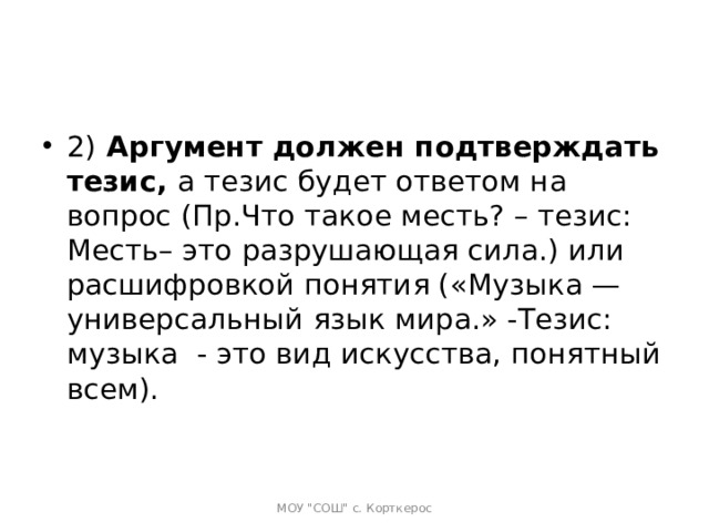 2)  Аргумент должен подтверждать тезис,  а тезис будет ответом на вопрос (Пр.Что такое месть? – тезис: Месть– это разрушающая сила.) или расшифровкой понятия («Музыка — универсальный язык мира.» -Тезис: музыка  - это вид искусства, понятный всем).   МОУ 