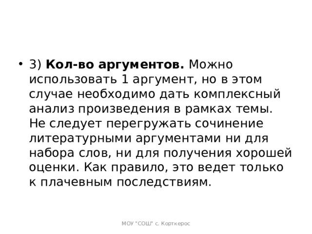 3)  Кол-во аргументов.  Можно использовать 1 аргумент, но в этом случае необходимо дать комплексный анализ произведения в рамках темы. Не следует перегружать сочинение литературными аргументами ни для набора слов, ни для получения хорошей оценки. Как правило, это ведет только к плачевным последствиям.   МОУ 