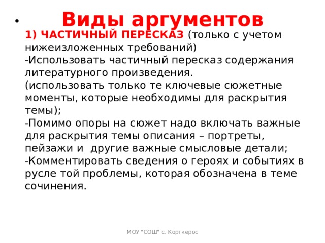 Виды аргументов    1) ЧАСТИЧНЫЙ ПЕРЕСКАЗ  (только с учетом нижеизложенных требований)  -Использовать частичный пересказ содержания литературного произведения.  (использовать только те ключевые сюжетные моменты, которые необходимы для раскрытия темы);  -Помимо опоры на сюжет надо включать важные для раскрытия темы описания – портреты, пейзажи и  другие важные смысловые детали;  -Комментировать сведения о героях и событиях в русле той проблемы, которая обозначена в теме сочинения.   МОУ 