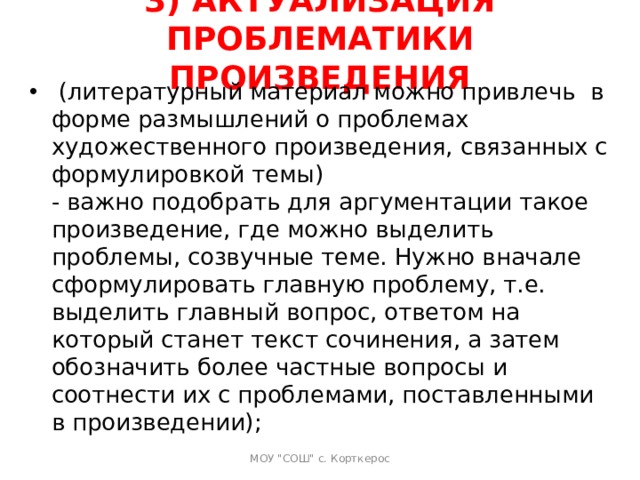 3) АКТУАЛИЗАЦИЯ ПРОБЛЕМАТИКИ ПРОИЗВЕДЕНИЯ     (литературный материал можно привлечь  в форме размышлений о проблемах художественного произведения, связанных с формулировкой темы)  - важно подобрать для аргументации такое произведение, где можно выделить проблемы, созвучные теме. Нужно вначале сформулировать главную проблему, т.е. выделить главный вопрос, ответом на который станет текст сочинения, а затем обозначить более частные вопросы и соотнести их с проблемами, поставленными в произведении);   МОУ 