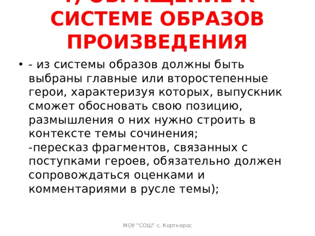 4) ОБРАЩЕНИЕ К СИСТЕМЕ ОБРАЗОВ ПРОИЗВЕДЕНИЯ   - из системы образов должны быть выбраны главные или второстепенные герои, характеризуя которых, выпускник сможет обосновать свою позицию, размышления о них нужно строить в контексте темы сочинения;  -пересказ фрагментов, связанных с поступками героев, обязательно должен сопровождаться оценками и комментариями в русле темы);   МОУ 