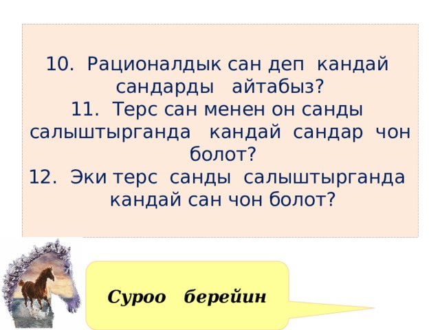  10. Рационалдык сан деп кандай сандарды айтабыз?  11. Терс сан менен он санды салыштырганда кандай сандар чон болот?  12. Эки терс санды салыштырганда кандай сан чон болот?   Суроо берейин 