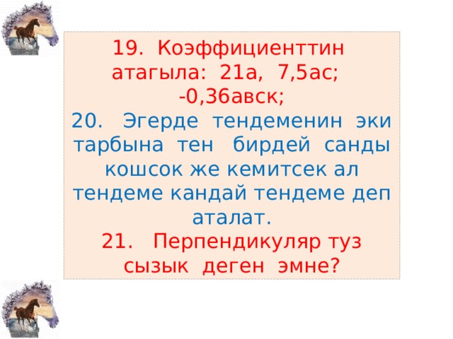 19. Коэффициенттин атагыла: 21а, 7,5ас; -0,36авск;  20. Эгерде тендеменин эки тарбына тен бирдей санды кошсок же кемитсек ал тендеме кандай тендеме деп аталат.  21. Перпендикуляр туз сызык деген эмне? 