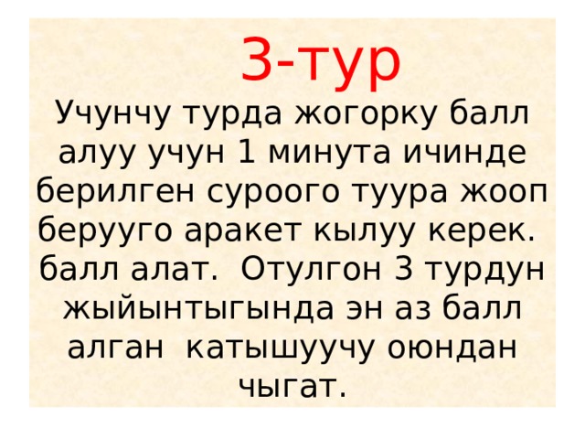  3-тур  Учунчу турда жогорку балл алуу учун 1 минута ичинде берилген суроого туура жооп берууго аракет кылуу керек. балл алат. Отулгон 3 турдун жыйынтыгында эн аз балл алган катышуучу оюндан чыгат. 