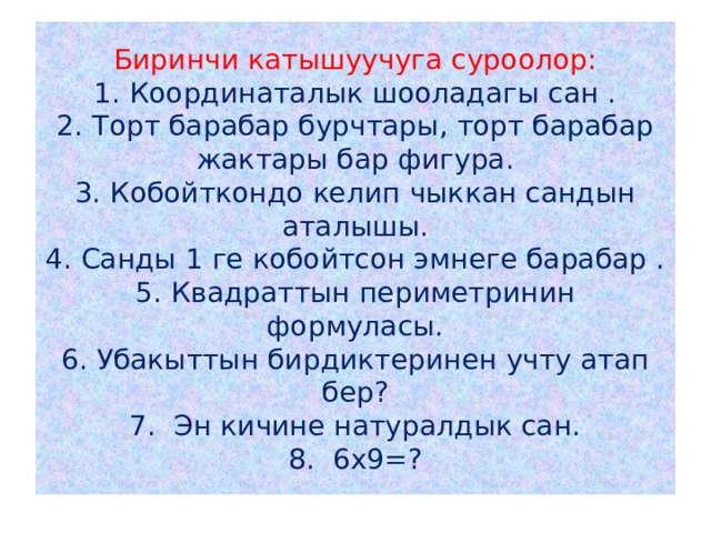 Биринчи катышуучуга суроолор:  1. Координаталык шооладагы сан .  2. Торт барабар бурчтары, торт барабар жактары бар фигура.  3. Кобойткондо келип чыккан сандын аталышы.  4. Санды 1 ге кобойтсон эмнеге барабар .  5. Квадраттын периметринин формуласы.  6. Убакыттын бирдиктеринен учту атап бер?  7. Эн кичине натуралдык сан.  8. 6х9=? 