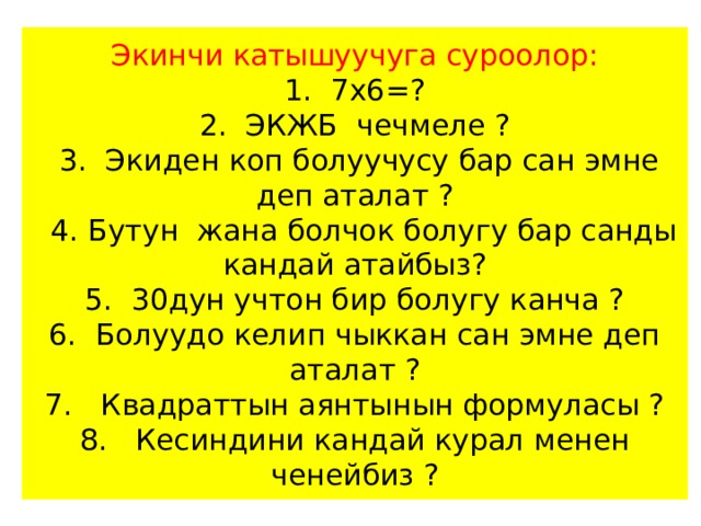 Экинчи катышуучуга суроолор:  1. 7х6=?  2. ЭКЖБ чечмеле ?  3. Экиден коп болуучусу бар сан эмне деп аталат ?  4. Бутун жана болчок болугу бар санды кандай атайбыз?  5. 30дун учтон бир болугу канча ?  6. Болуудо келип чыккан сан эмне деп аталат ?  7. Квадраттын аянтынын формуласы ?  8. Кесиндини кандай курал менен ченейбиз ? 